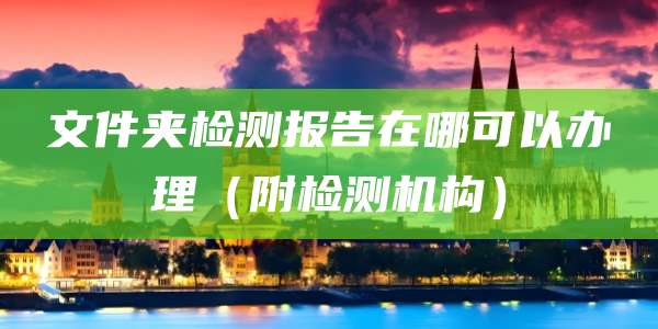 文件夹检测报告在哪可以办理(附检测机构)