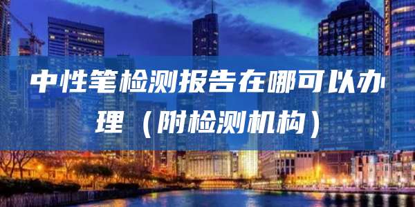 中性笔检测报告在哪可以办理（附检测机构）