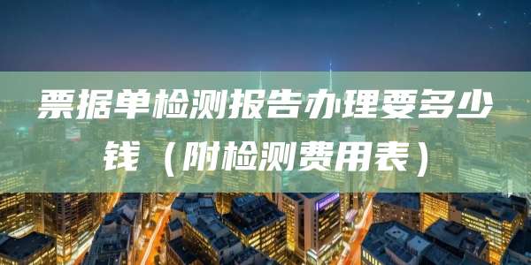 票据单检测报告办理要多少钱（附检测费用表）