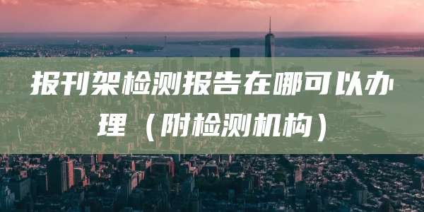 报刊架检测报告在哪可以办理(附检测机构)