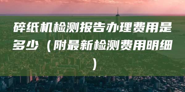 碎纸机检测报告办理费用是多少(附最新检测费用明细)