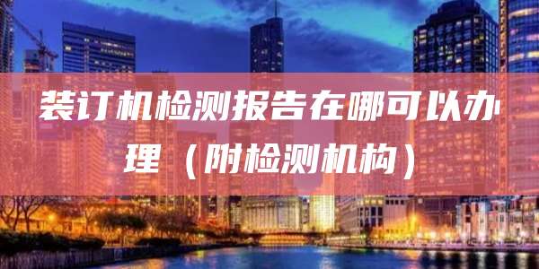 装订机检测报告在哪可以办理(附检测机构)