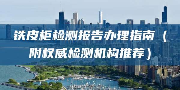 铁皮柜检测报告办理指南（附权威检测机构推荐）