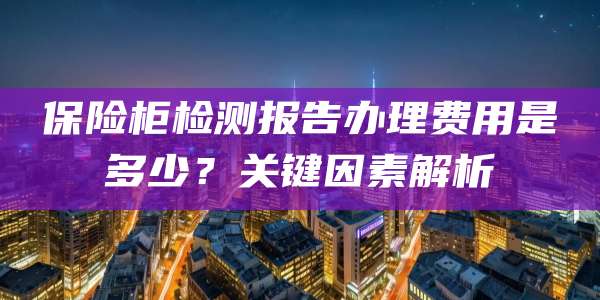 保险柜检测报告办理费用是多少？关键因素解析