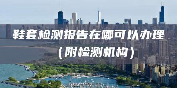 鞋套检测报告在哪可以办理（附检测机构）