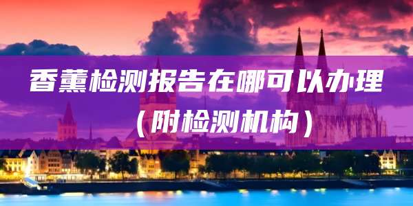 香薰检测报告在哪可以办理（附检测机构）