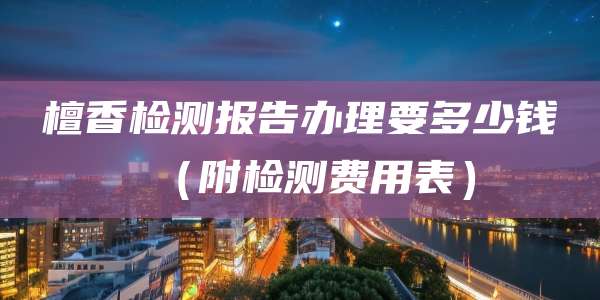 檀香检测报告办理要多少钱（附检测费用表）
