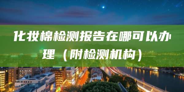 化妆棉检测报告在哪可以办理(附检测机构)