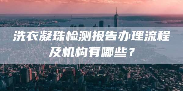 洗衣凝珠检测报告办理流程及机构有哪些？