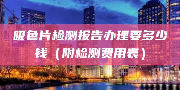 吸色片检测报告办理要多少钱(附检测费用表)