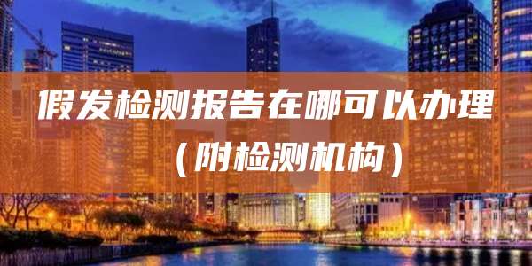 假发检测报告在哪可以办理（附检测机构）