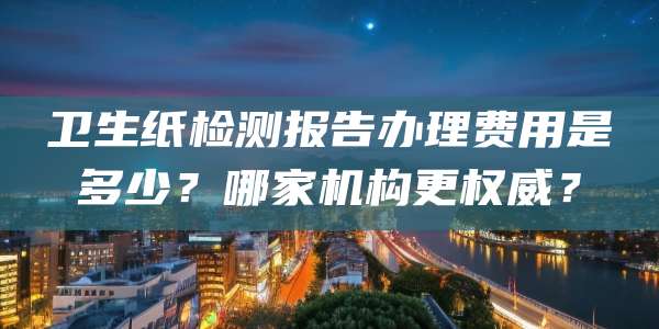 卫生纸检测报告办理费用是多少？哪家机构更权威？