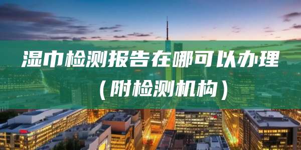 湿巾检测报告在哪可以办理（附检测机构）