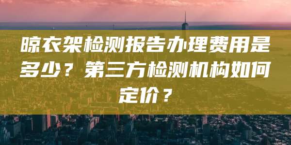晾衣架检测报告办理费用是多少？第三方检测机构如何定价？