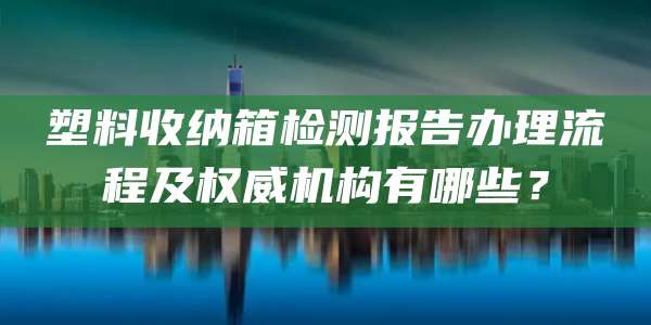 塑料收纳箱检测报告办理流程及权威机构有哪些？