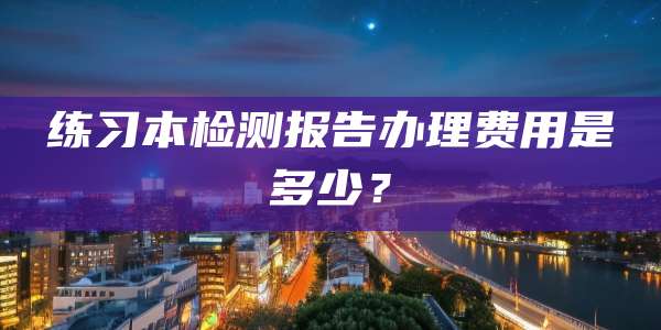 练习本检测报告办理费用是多少?