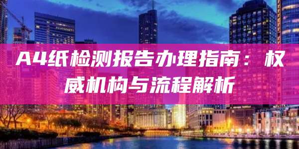 A4纸检测报告办理指南:权威机构与流程解析