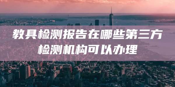 教具检测报告在哪些第三方检测机构可以办理