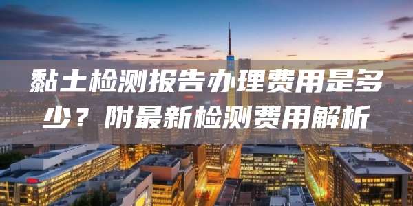黏土检测报告办理费用是多少?附最新检测费用解析