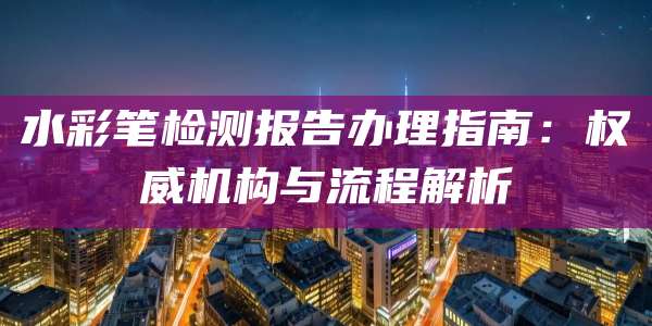 水彩笔检测报告办理指南：权威机构与流程解析