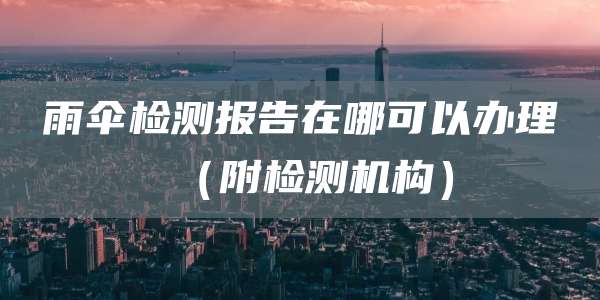 雨伞检测报告在哪可以办理（附检测机构）