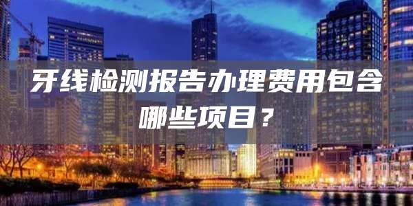 牙线检测报告办理费用包含哪些项目？