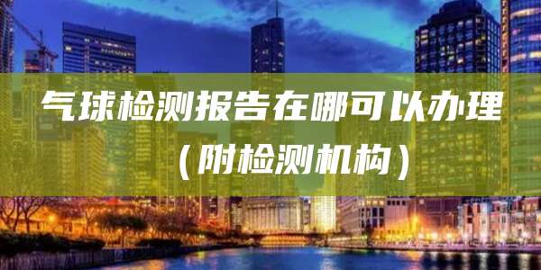气球检测报告在哪可以办理（附检测机构）