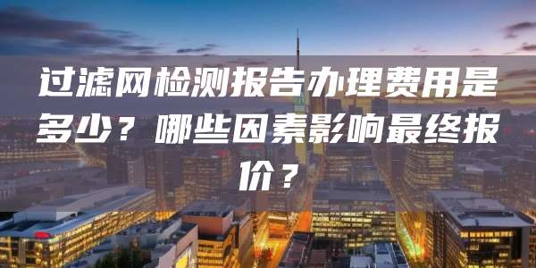 过滤网检测报告办理费用是多少?哪些因素影响最终报价?