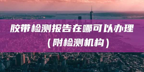 胶带检测报告在哪可以办理(附检测机构)