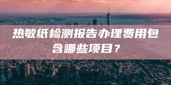 热敏纸检测报告办理费用包含哪些项目?