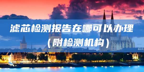 滤芯检测报告在哪可以办理(附检测机构)
