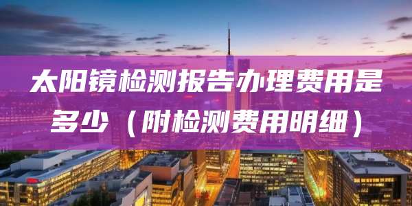 太阳镜检测报告办理费用是多少(附检测费用明细)