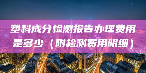 塑料成分检测报告办理费用是多少（附检测费用明细）