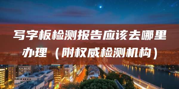 写字板检测报告应该去哪里办理（附权威检测机构）