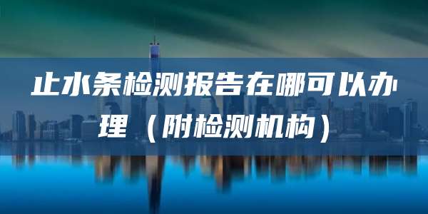 止水条检测报告在哪可以办理(附检测机构)