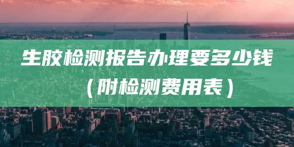 生胶检测报告办理要多少钱(附检测费用表)