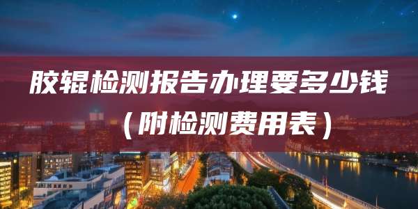 胶辊检测报告办理要多少钱(附检测费用表)