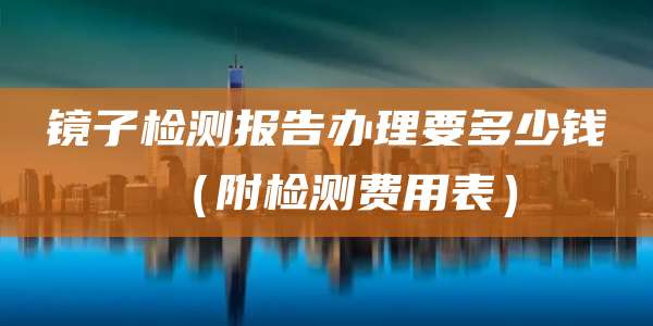 镜子检测报告办理要多少钱(附检测费用表)