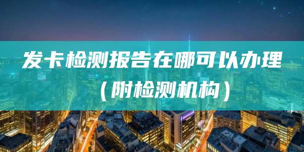 发卡检测报告在哪可以办理(附检测机构)