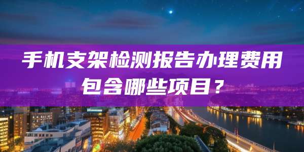 手机支架检测报告办理费用包含哪些项目？