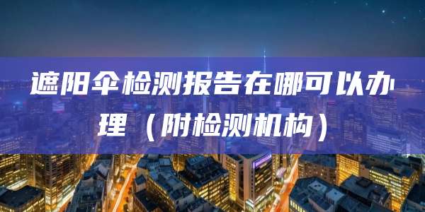 遮阳伞检测报告在哪可以办理(附检测机构)