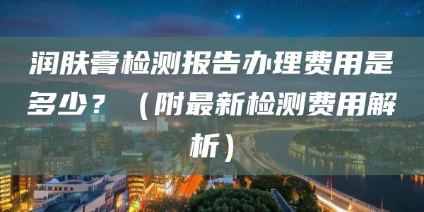 润肤膏检测报告办理费用是多少？（附最新检测费用解析）