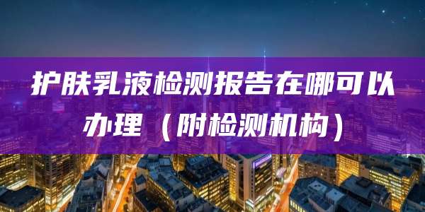 护肤乳液检测报告在哪可以办理(附检测机构)