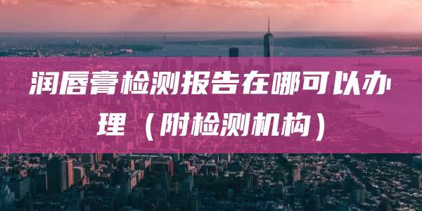 润唇膏检测报告在哪可以办理（附检测机构）