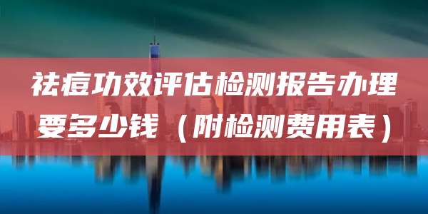 祛痘功效评估检测报告办理要多少钱（附检测费用表）