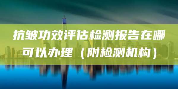 抗皱功效评估检测报告在哪可以办理（附检测机构）
