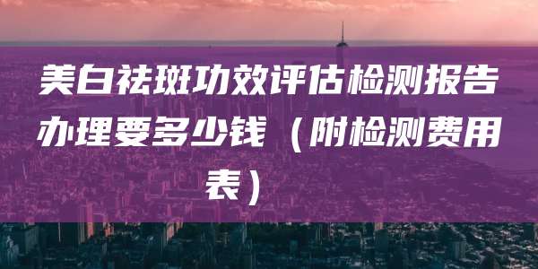 美白祛斑功效评估检测报告办理要多少钱(附检测费用表)