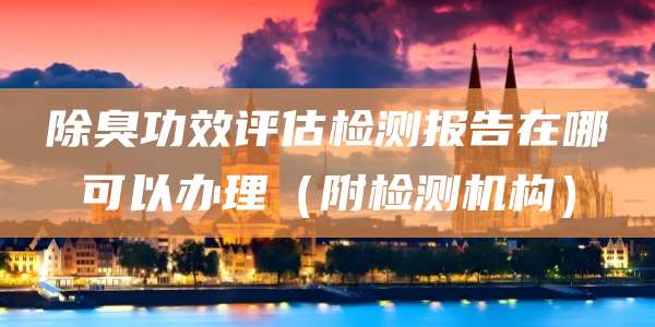 除臭功效评估检测报告在哪可以办理(附检测机构)
