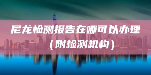 尼龙检测报告在哪可以办理（附检测机构）