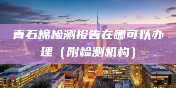 青石棉检测报告在哪可以办理（附检测机构）